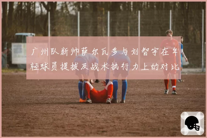广州队新帅萨尔瓦多与刘智宇在年轻球员提拔及战术执行力上的对比