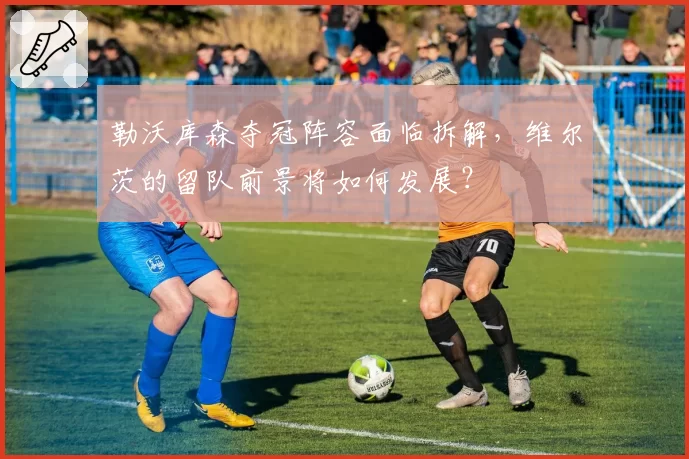 勒沃库森夺冠阵容面临拆解，维尔茨的留队前景将如何发展？