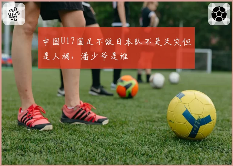 中国U17国足不敌日本队不是天灾但是人祸，潘少爷是谁