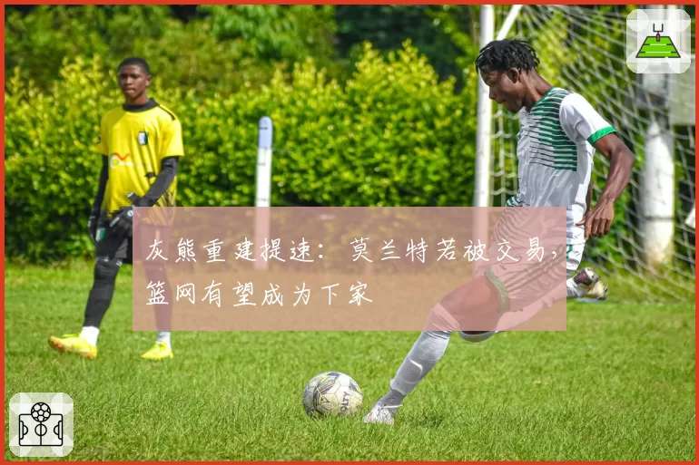 灰熊重建提速：莫兰特若被交易，篮网有望成为下家