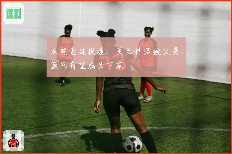 灰熊重建提速：莫兰特若被交易，篮网有望成为下家