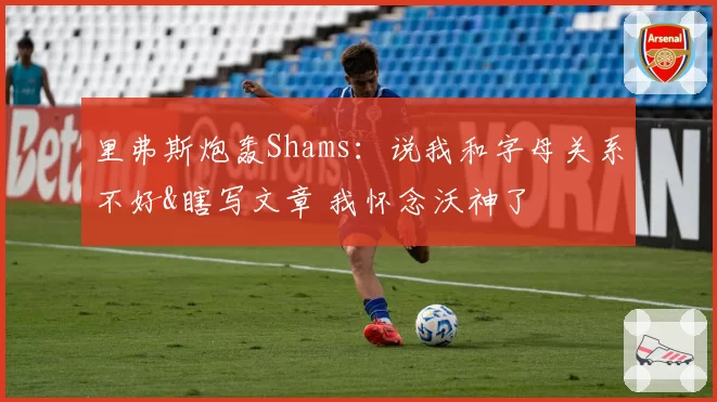 里弗斯炮轰Shams：说我和字母关系不好&瞎写文章 我怀念沃神了
