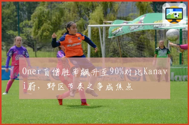 Oner盲僧胜率飙升至90%对比Kanavi蔚,野区节奏之争成焦点