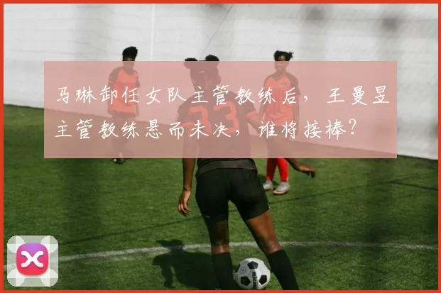 马琳卸任女队主管教练后，王曼昱主管教练悬而未决，谁将接棒？