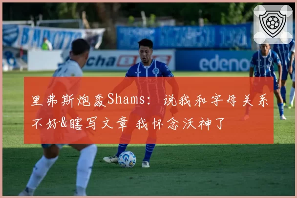 里弗斯炮轰Shams：说我和字母关系不好&瞎写文章 我怀念沃神了