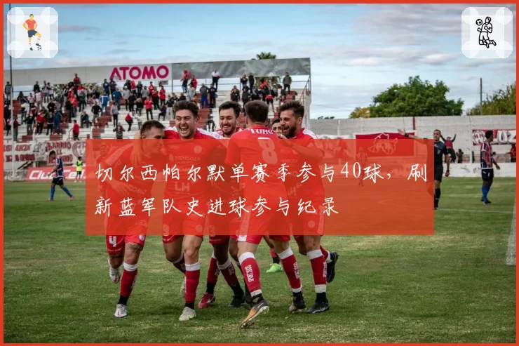 切尔西帕尔默单赛季参与40球,刷新蓝军队史进球参与纪录