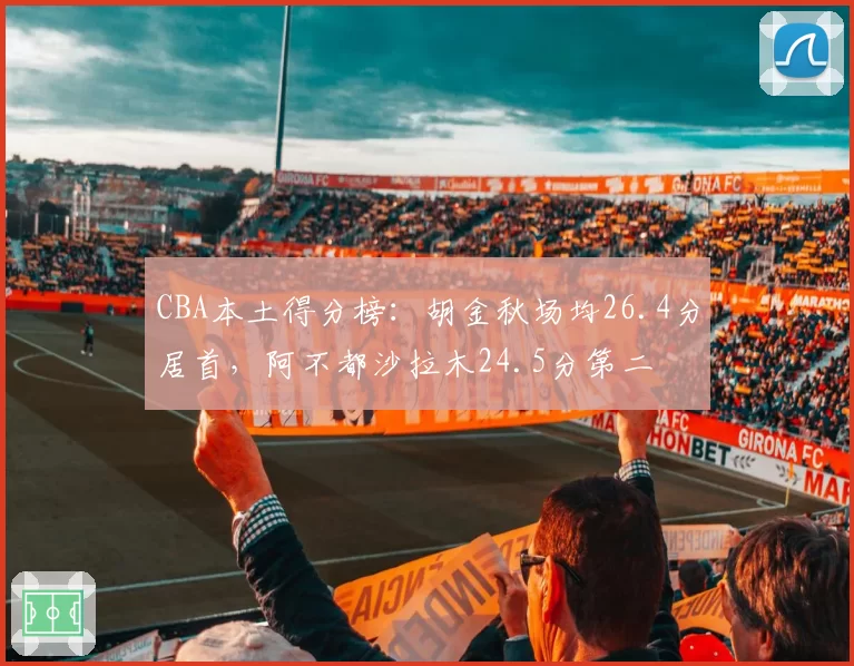 CBA本土得分榜:胡金秋场均26.4分居首,阿不都沙拉木24.5分第二
