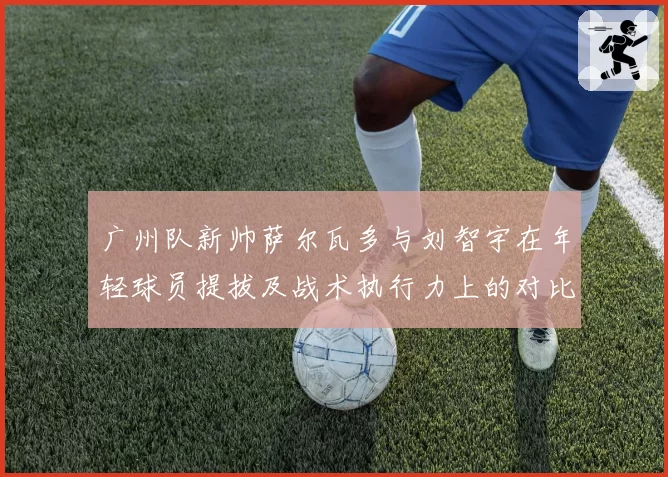 广州队新帅萨尔瓦多与刘智宇在年轻球员提拔及战术执行力上的对比