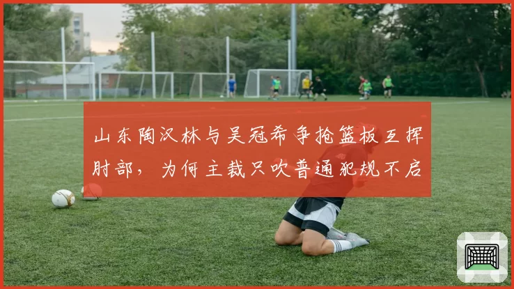山东陶汉林与吴冠希争抢篮板互挥肘部，为何主裁只吹普通犯规不启动录像回放？