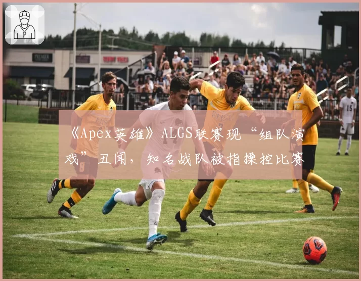 《Apex英雄》ALGS联赛现“组队演戏”丑闻，知名战队被指操控比赛赔率