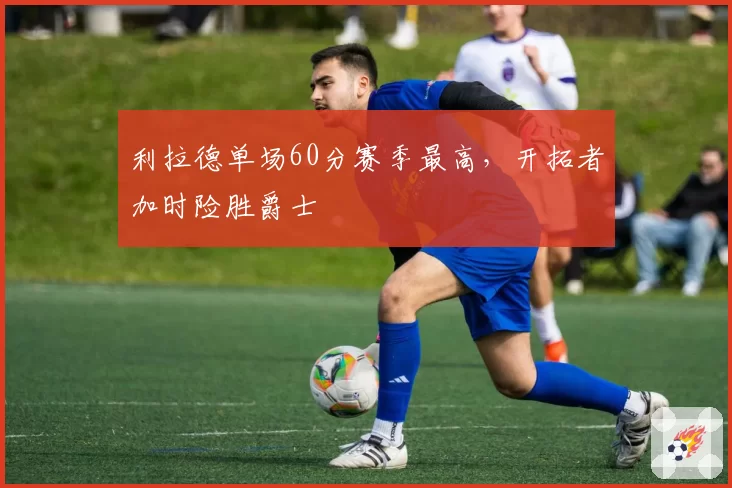 利拉德单场60分赛季最高，开拓者加时险胜爵士
