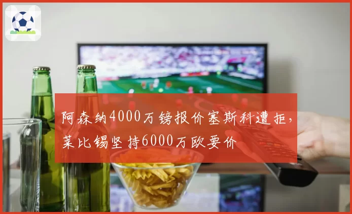 阿森纳4000万镑报价塞斯科遭拒，莱比锡坚持6000万欧要价