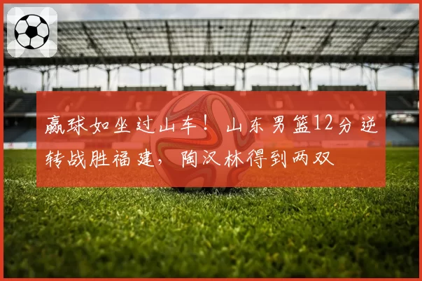 赢球如坐过山车！山东男篮12分逆转战胜福建，陶汉林得到两双