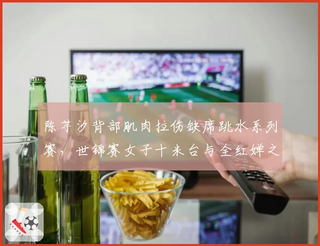 陈芋汐背部肌肉拉伤缺席跳水系列赛，世锦赛女子十米台与全红婵之争再生悬念