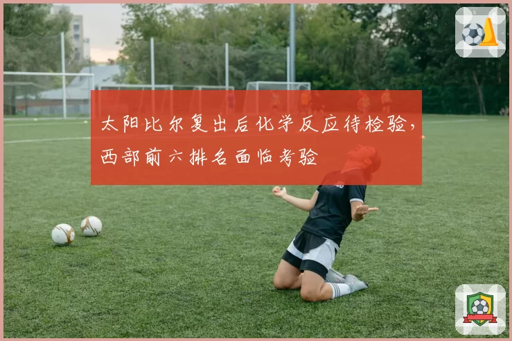 太阳比尔复出后化学反应待检验，西部前六排名面临考验