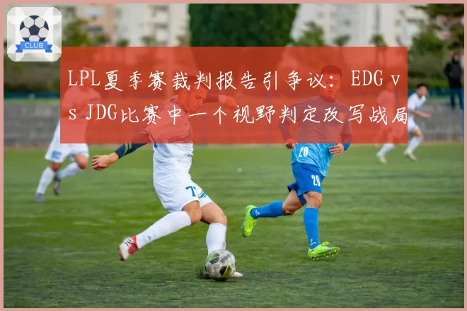 LPL夏季赛裁判报告引争议：EDG vs JDG比赛中一个视野判定改写战局