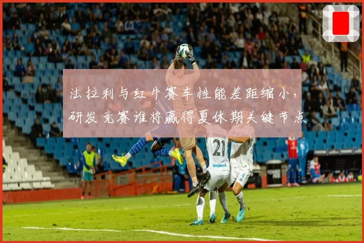 法拉利与红牛赛车性能差距缩小，研发竞赛谁将赢得夏休期关键节点？