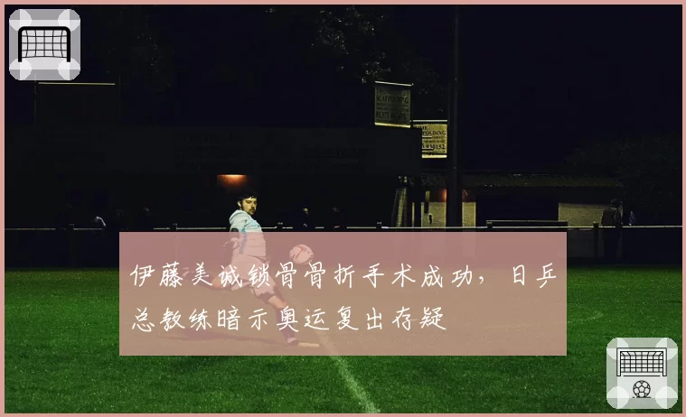 伊藤美诚锁骨骨折手术成功，日乒总教练暗示奥运复出存疑