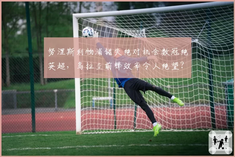 努涅斯利物浦错失绝对机会数冠绝英超,乌拉圭前锋效率令人绝望?