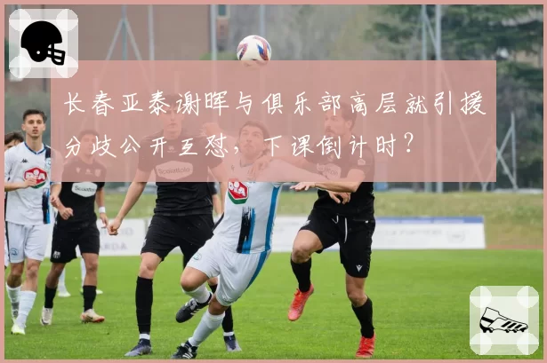 长春亚泰谢晖与俱乐部高层就引援分歧公开互怼，下课倒计时？