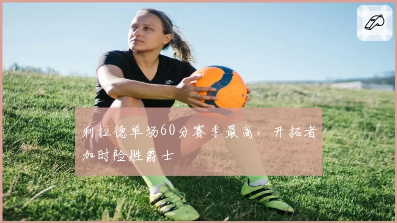 利拉德单场60分赛季最高,开拓者加时险胜爵士