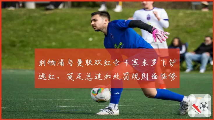 利物浦与曼联双红会卡塞米罗飞铲逃红，英足总追加处罚规则面临修改压力