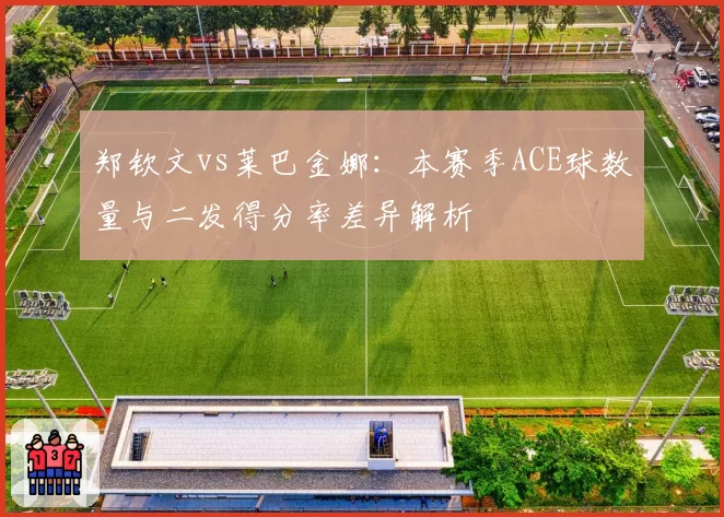 郑钦文vs莱巴金娜：本赛季ACE球数量与二发得分率差异解析