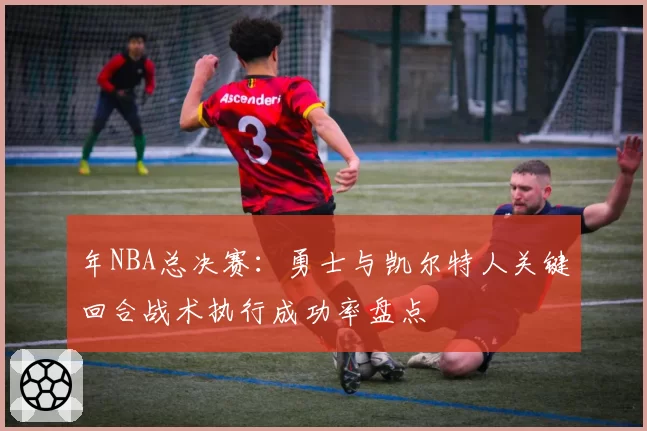 年NBA总决赛：勇士与凯尔特人关键回合战术执行成功率盘点