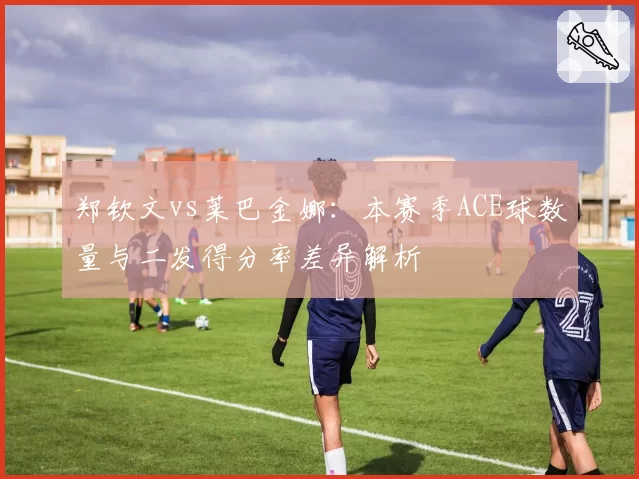 郑钦文vs莱巴金娜：本赛季ACE球数量与二发得分率差异解析
