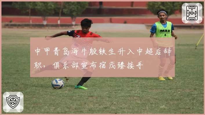 中甲青岛海牛殷铁生升入中超后辞职,俱乐部宣布宿茂臻接手