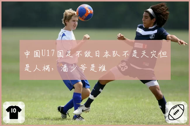 中国U17国足不敌日本队不是天灾但是人祸，潘少爷是谁