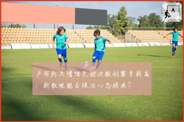卢布列夫情绪失控次数创赛季新高,新教练能否根治心态顽疾?