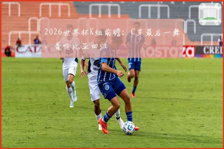 2026世界杯K组前瞻：C罗最后一舞，哥伦比亚回归