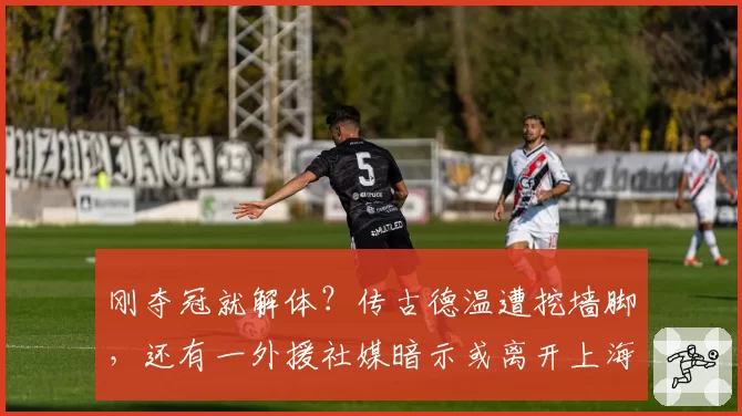 刚夺冠就解体?传古德温遭挖墙脚,还有一外援社媒暗示或离开上海