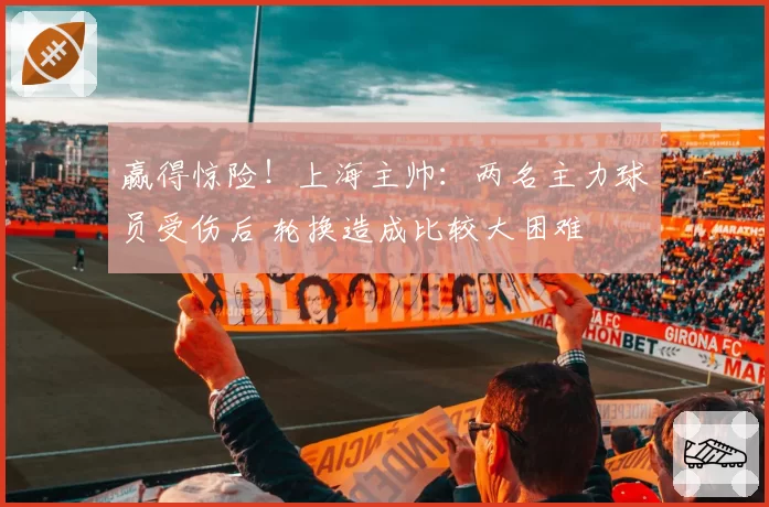 赢得惊险！上海主帅：两名主力球员受伤后 轮换造成比较大困难