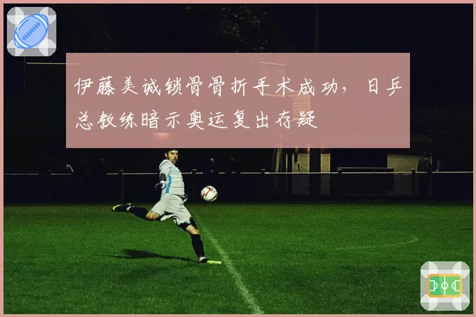 伊藤美诚锁骨骨折手术成功，日乒总教练暗示奥运复出存疑