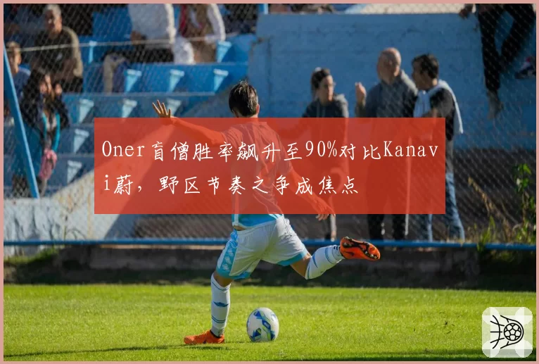 Oner盲僧胜率飙升至90%对比Kanavi蔚,野区节奏之争成焦点