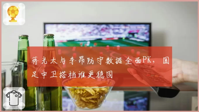 蒋光太与李昂防守数据全面PK，国足中卫搭档谁更稳固
