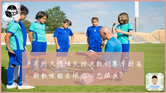 卢布列夫情绪失控次数创赛季新高,新教练能否根治心态顽疾?